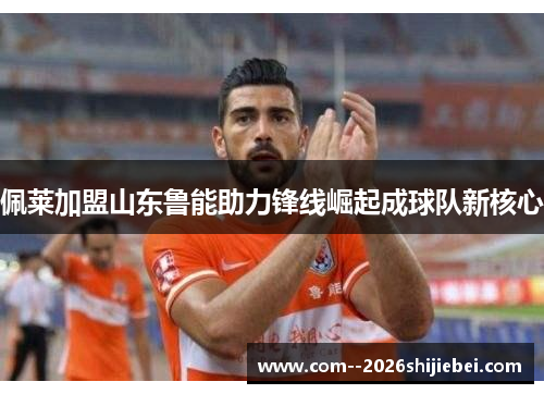佩莱加盟山东鲁能助力锋线崛起成球队新核心