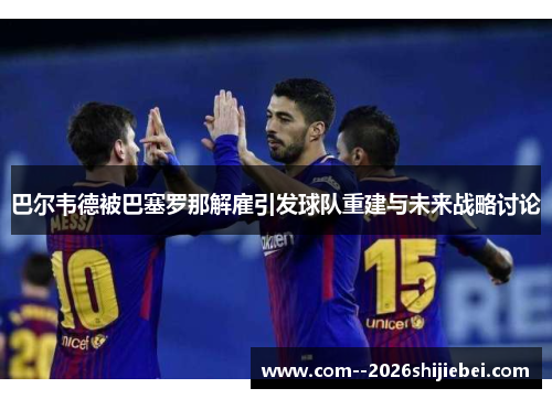 巴尔韦德被巴塞罗那解雇引发球队重建与未来战略讨论