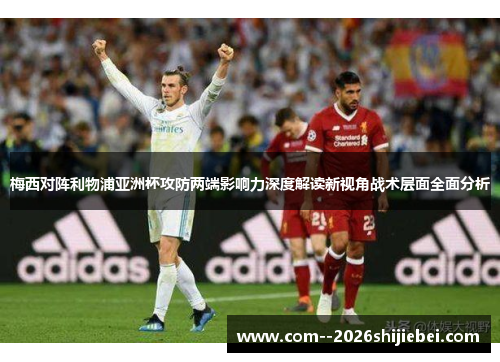 梅西对阵利物浦亚洲杯攻防两端影响力深度解读新视角战术层面全面分析