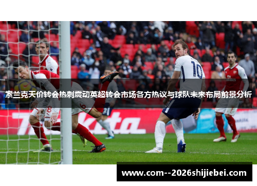 索兰克天价转会热刺震动英超转会市场各方热议与球队未来布局前景分析 索兰克天价转会热刺震动英超转会市场各方热议与球队未来布局前景分析