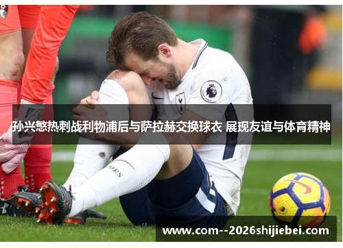 孙兴慜热刺战利物浦后与萨拉赫交换球衣 展现友谊与体育精神 孙兴慜热刺战利物浦后与萨拉赫交换球衣 展现友谊与体育精神
